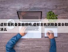 虚拟主机备案麻烦吗,虚拟主机到期备案会取消么