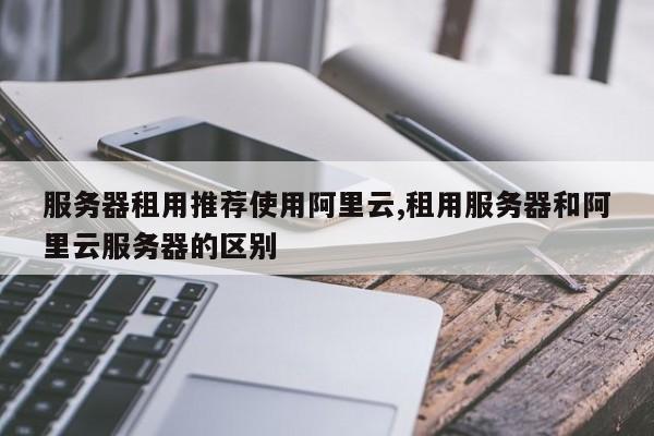 服务器租用推荐使用阿里云,租用服务器和阿里云服务器的区别