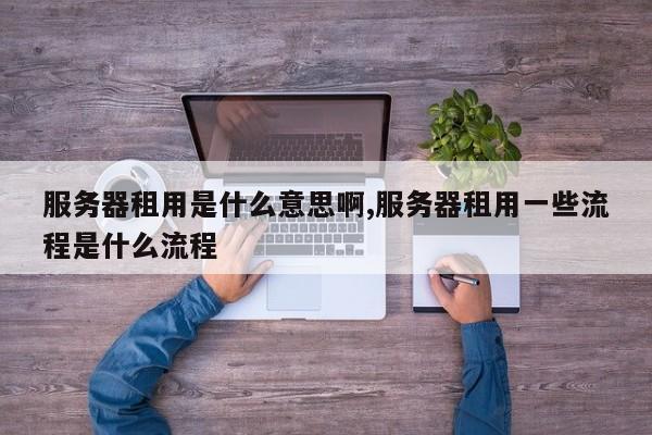 服务器租用是什么意思啊,服务器租用一些流程是什么流程