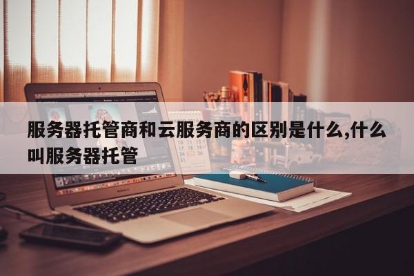 服务器托管商和云服务商的区别是什么,什么叫服务器托管